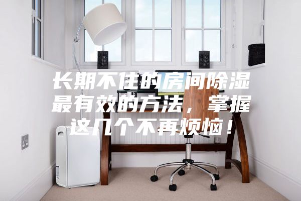 長(zhǎng)期不住的房間除濕最有效的方法，掌握這幾個(gè)不再煩惱！