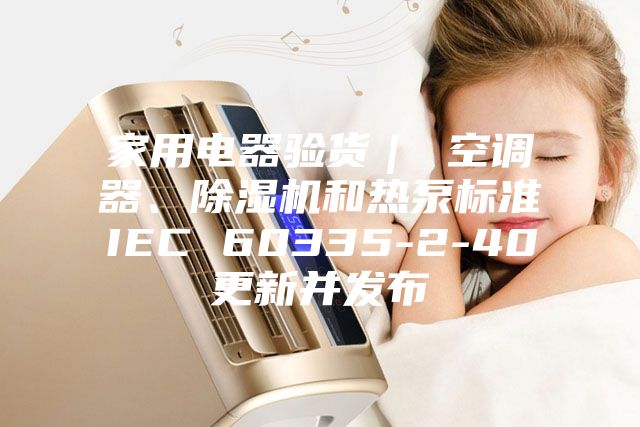家用電器驗貨｜ 空調(diào)器、除濕機(jī)和熱泵標(biāo)準(zhǔn)IEC 60335-2-40更新并發(fā)布