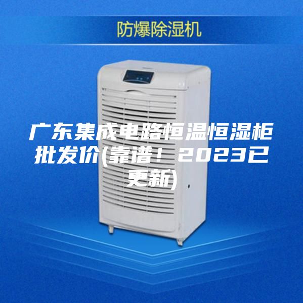 廣東集成電路恒溫恒濕柜批發價(靠譜!2023已更新)