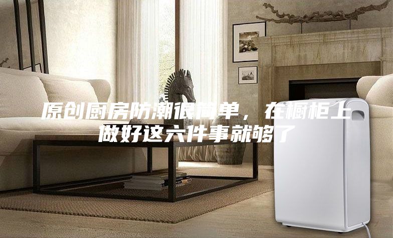 原創廚房防潮很簡單,在櫥柜上做好這六件事就夠了