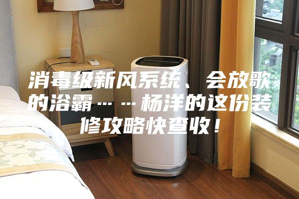 消毒級新風系統、會放歌的浴霸……楊洋的這份裝修攻略快查收！